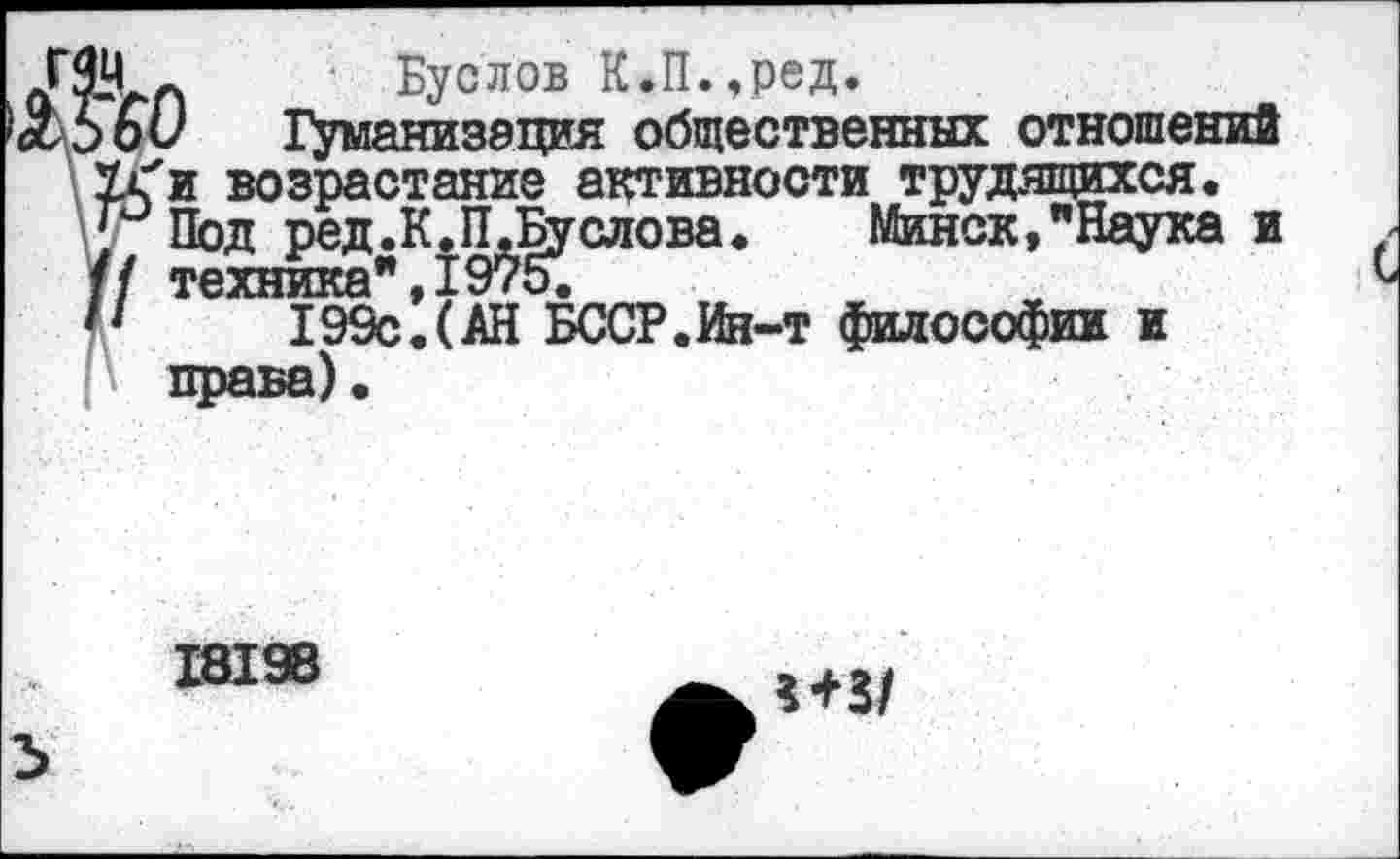 ﻿уI п	Буслов К.П.,ред.
60 Гуманизация общественных отношений 7г'и возрастание активности трудящихся.
Под ред.К.П.Буслова.	Минск,"Наука и
/ техника",1975.
1	199с.(АН БССР.Ин-т философии и
?*3/